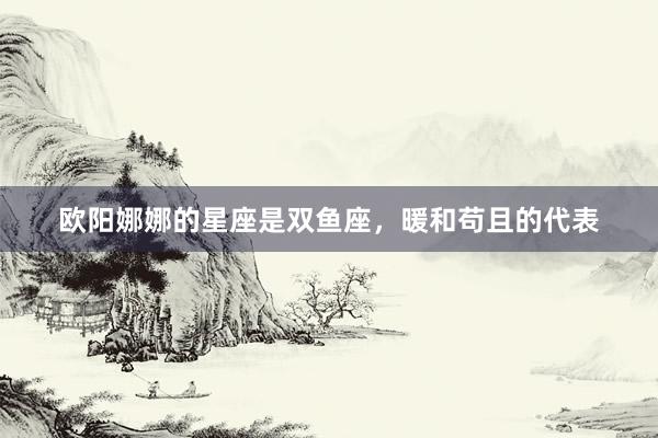 欧阳娜娜的星座是双鱼座，暖和苟且的代表